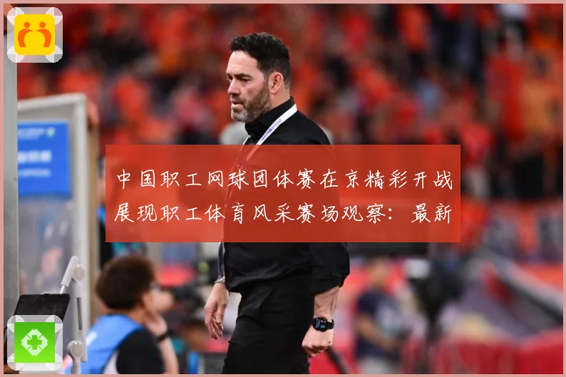 中国职工网球团体赛在京精彩开战展现职工体育风采赛场观察：最新赛事动态与深度分析