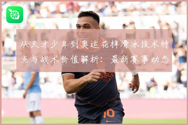 从天才少年到奥运花样滑冰技术特点与战术价值解析：最新赛事动态与深度分析