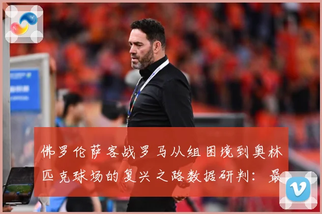 佛罗伦萨客战罗马从组困境到奥林匹克球场的复兴之路数据研判：最新赛事动态与深度分析