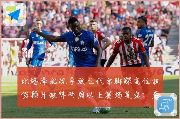 比塔泽犯规导致兰代尔脚踝高位扭伤预计缺阵两周以上赛场复盘：最新赛事动态与深度分析