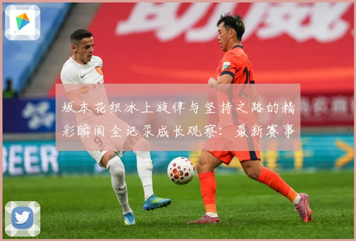 坂本花织冰上旋律与坚持之路的精彩瞬间全记录成长观察：最新赛事动态与深度分析