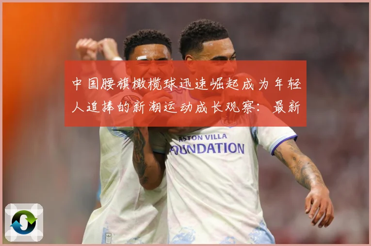 中国腰旗橄榄球迅速崛起成为年轻人追捧的新潮运动成长观察：最新赛事动态与深度分析