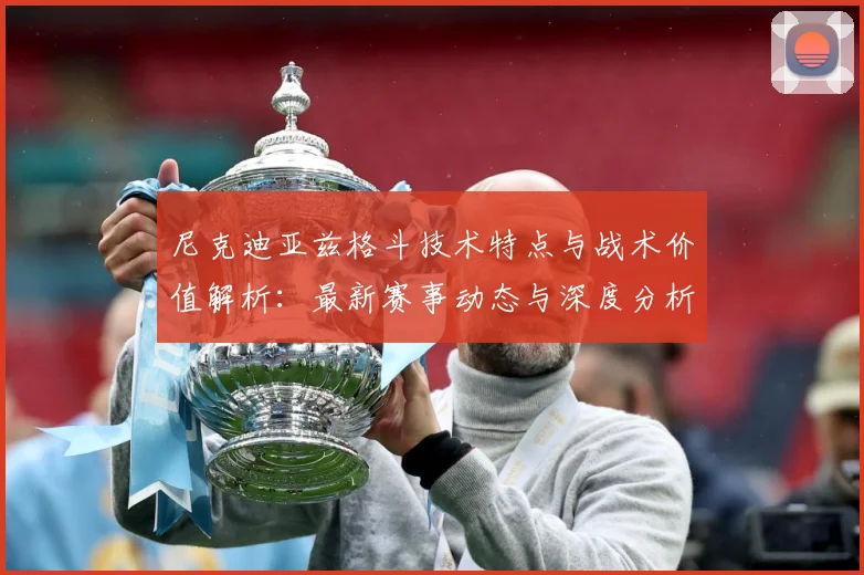 尼克迪亚兹格斗技术特点与战术价值解析：最新赛事动态与深度分析