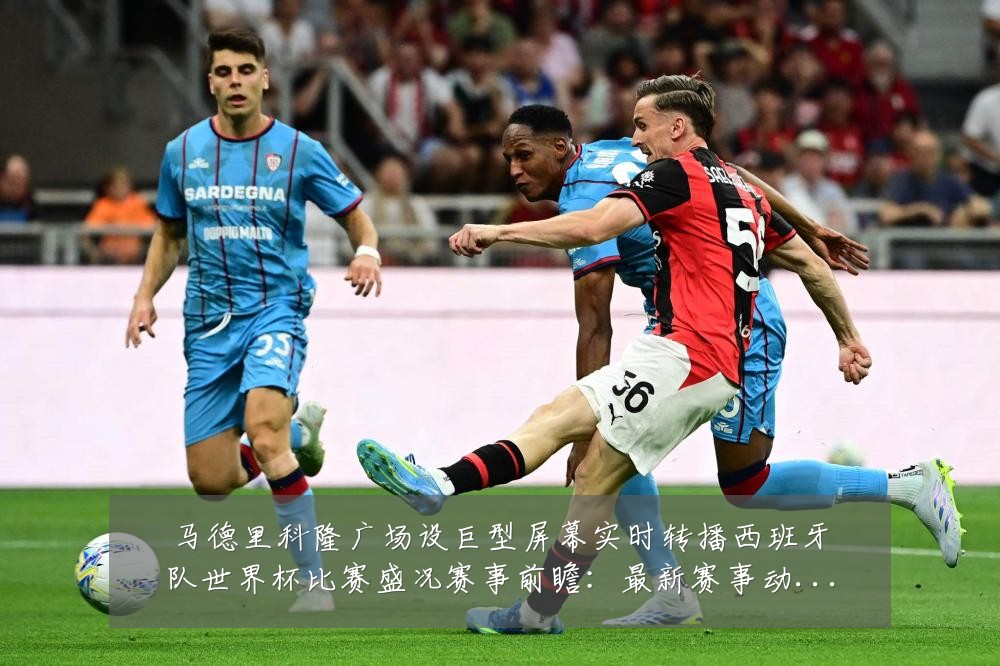 马德里科隆广场设巨型屏幕实时转播西班牙队世界杯比赛盛况赛事前瞻:最新赛事动态与深度分析