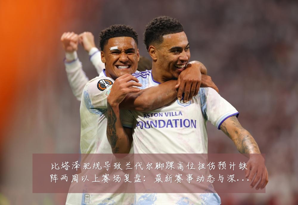 比塔泽犯规导致兰代尔脚踝高位扭伤预计缺阵两周以上赛场复盘:最新赛事动态与深度分析